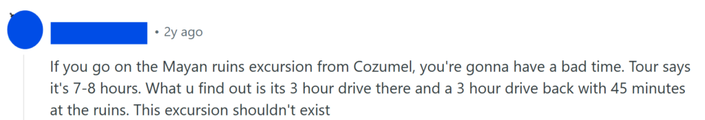 If you go on the Mayan ruins excursion from Cozumel, you're gonna have a bad time. Tour says it's 7-8 hours. What u find out is its 3 hour drive there and a 3 hour drive back with 45 minutes at the ruins. This excursion shouldn't exist