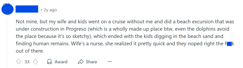 Not mine, but my wife and kids went on a cruise without me and did a beach excursion that was under construction in Progreso (which is a wholly made up place btw, even the dolphins avoid the place because it's so sketchy), which ended with the kids digging in the beach sand and finding human remains. Wife's a nurse, she realized it pretty quick and they noped right the f**k out of there.
