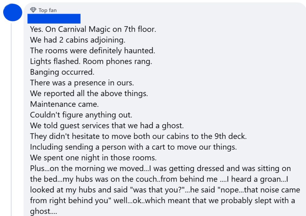 "Yes. On Carnival Magic on 7th floor.We had 2 cabins adjoining.The rooms were definitely haunted.Lights flashed. Room phones rang.Banging occurred.There was a presence in ours.We reported all the above things.Maintenance came.Couldn't figure anything out.We told guest services that we had a ghost.They didn't hesitate to move both our cabins to the 9th deck.Including sending a person with a cart to move our things.We spent one night in those rooms.Plus...on the morning we moved...I was getting dressed and was sitting on the bed...my hubs was on the couch..from behind me ....I heard a groan...I looked at my hubs and said "was that you?"...he said "nope...that noise came from right behind you" well...ok..which meant that we probably slept with a ghost....He didn't follow us to the new cabins on deck 9...Yes its all true. Not just a ghost story.But...I do think guest services knew about the ghost because they didn't even hesitate to move our cabins...on a supposedly sold out cruise...."