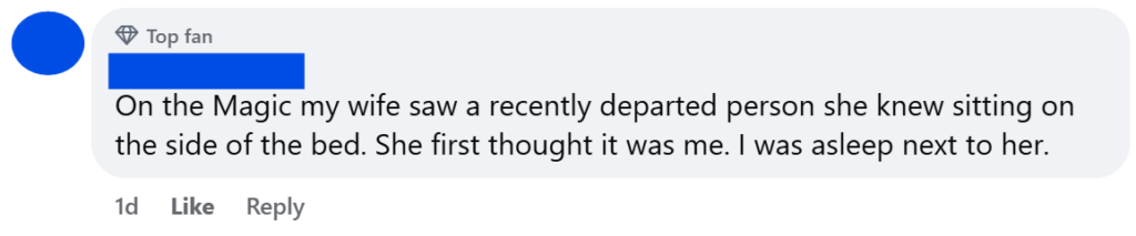 "On the Magic my wife saw a recently departed person she knew sitting on the side of the bed. She first thought it was me. I was asleep next to her."