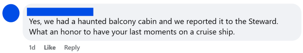 Yes, we had a haunted balcony cabin and we reported it to the Steward. What an honor to have your last moments on a cruise ship.