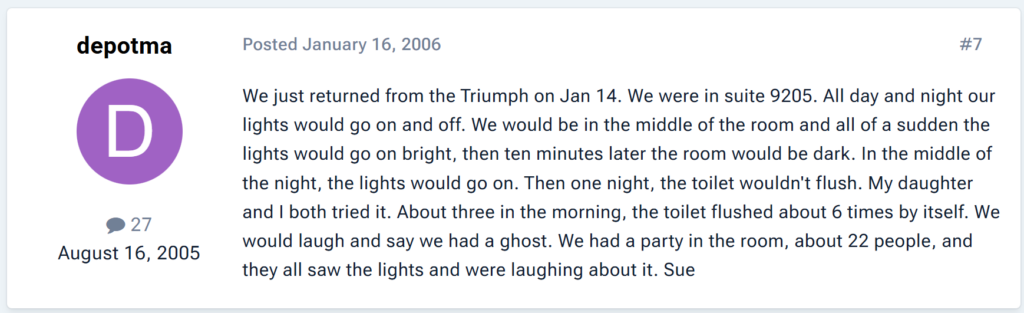 "We just returned from the Triumph on Jan 14. We were in suite 9205. All day and night our lights would go on and off. We would be in the middle of the room and all of a sudden the lights would go on bright, then ten minutes later the room would be dark. In the middle of the night, the lights would go on. Then one night, the toilet wouldn't flush. My daughter and I both tried it. About three in the morning, the toilet flushed about 6 times by itself. We would laugh and say we had a ghost. We had a party in the room, about 22 people, and they all saw the lights and were laughing about it."