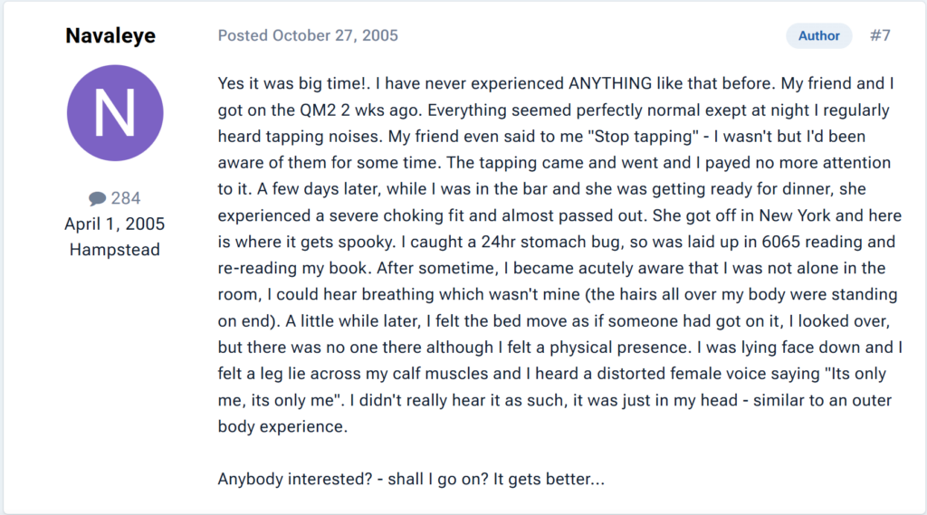 "Yes it was big time!. I have never experienced ANYTHING like that before. My friend and I got on the QM2 2 wks ago. Everything seemed perfectly normal exept at night I regularly heard tapping noises. My friend even said to me "Stop tapping" - I wasn't but I'd been aware of them for some time. The tapping came and went and I payed no more attention to it. A few days later, while I was in the bar and she was getting ready for dinner, she experienced a severe choking fit and almost passed out. She got off in New York and here is where it gets spooky. I caught a 24hr stomach bug, so was laid up in 6065 reading and re-reading my book. After sometime, I became acutely aware that I was not alone in the room, I could hear breathing which wasn't mine (the hairs all over my body were standing on end). A little while later, I felt the bed move as if someone had got on it, I looked over, but there was no one there although I felt a physical presence. I was lying face down and I felt a leg lie across my calf muscles and I heard a distorted female voice saying "Its only me, its only me". I didn't really hear it as such, it was just in my head - similar to an outer body experience. Anybody interested? - shall I go on? It gets better..."