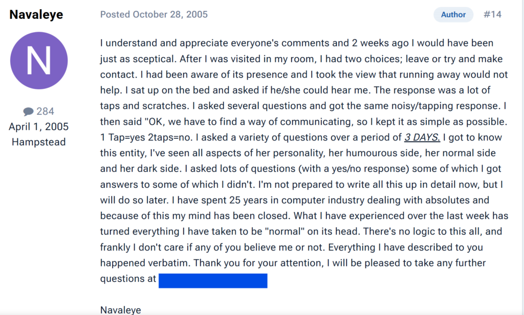 " 284April 1, 2005HampsteadAuthor#14  Posted October 28, 2005I understand and appreciate everyone's comments and 2 weeks ago I would have been just as sceptical. After I was visited in my room, I had two choices; leave or try and make contact. I had been aware of its presence and I took the view that running away would not help. I sat up on the bed and asked if he/she could hear me. The response was a lot of taps and scratches. I asked several questions and got the same noisy/tapping response. I then said "OK, we have to find a way of communicating, so I kept it as simple as possible. 1 Tap=yes 2taps=no. I asked a variety of questions over a period of 3 DAYS. I got to know this entity, I've seen all aspects of her personality, her humourous side, her normal side and her dark side. I asked lots of questions (with a yes/no response) some of which I got answers to some of which I didn't. I'm not prepared to write all this up in detail now, but I will do so later. I have spent 25 years in computer industry dealing with absolutes and because of this my mind has been closed. What I have experienced over the last week has turned everything I have taken to be "normal" on its head. There's no logic to this all, and frankly I don't care if any of you believe me or not. Everything I have described to you happened verbatim. "