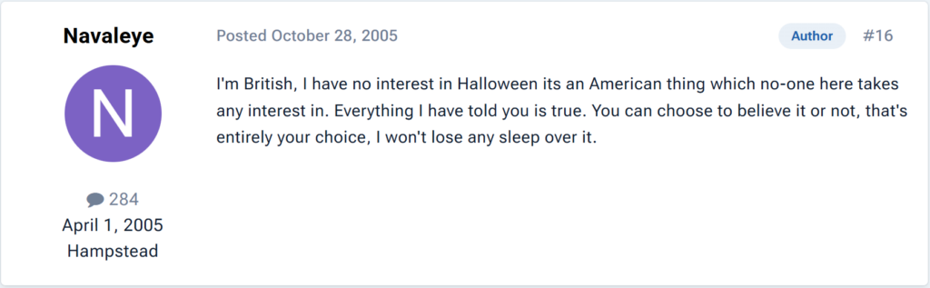 "I'm British, I have no interest in Halloween its an American thing which no-one here takes any interest in. Everything I have told you is true. You can choose to believe it or not, that's entirely your choice, I won't lose any sleep over it."