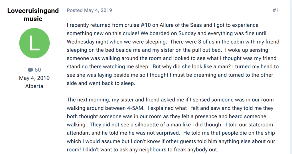"I recently returned from cruise #10 on Allure of the Seas and I got to experience something new on this cruise! We boarded on Sunday and everything was fine until Wednesday night when we were sleeping.  There were 3 of us in the cabin with my friend sleeping on the bed beside me and my sister on the pull out bed.  I woke up sensing someone was walking around the room and looked to see what I thought was my friend standing there watching me sleep.  But why did she look like a man? I turned my head to see she was laying beside me so I thought I must be dreaming and turned to the other side and went back to sleep. The next morning, my sister and friend asked me if I sensed someone was in our room walking around between 4-5AM.  I explained what I felt and saw and they told me they both thought someone was in our room as they felt a presence and heard someone walking.  They did not see a silhouette of a man like I did though.  I told our stateroom attendant and he told me he was not surprised.  He told me that people die on the ship which I would assume but I don't know if other guests told him anything else about our room! I didn't want to ask any neighbours to freak anybody out."