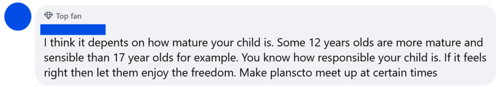 "I think it depents on how mature your child is. Some 12 years olds are more mature and sensible than 17 year olds for example. You know how responsible your child is. If it feels right then let them enjoy the freedom. Make planscto meet up at certain times"