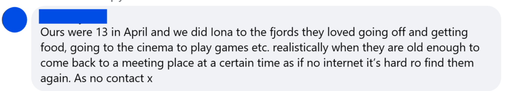 "Ours were 13 in April and we did Iona to the fjords they loved going off and getting food, going to the cinema to play games etc. realistically when they are old enough to come back to a meeting place at a certain time as if no internet it’s hard ro find them again. As no contact x"