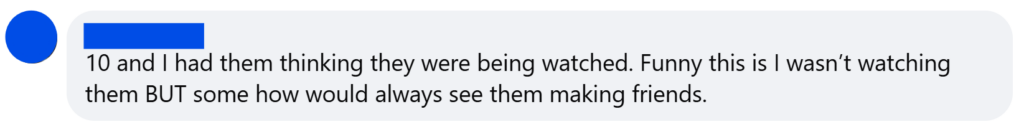 "10 and I had them thinking they were being watched. Funny this is I wasn’t watching them BUT some how would always see them making friends."