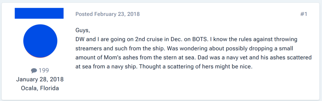 DW and I are going on 2nd cruise in Dec. on BOTS. I know the rules against throwing streamers and such from the ship. Was wondering about possibly dropping a small amount of Mom's ashes from the stern at sea. Dad was a navy vet and his ashes scattered at sea from a navy ship. Thought a scattering of hers might be nice.
