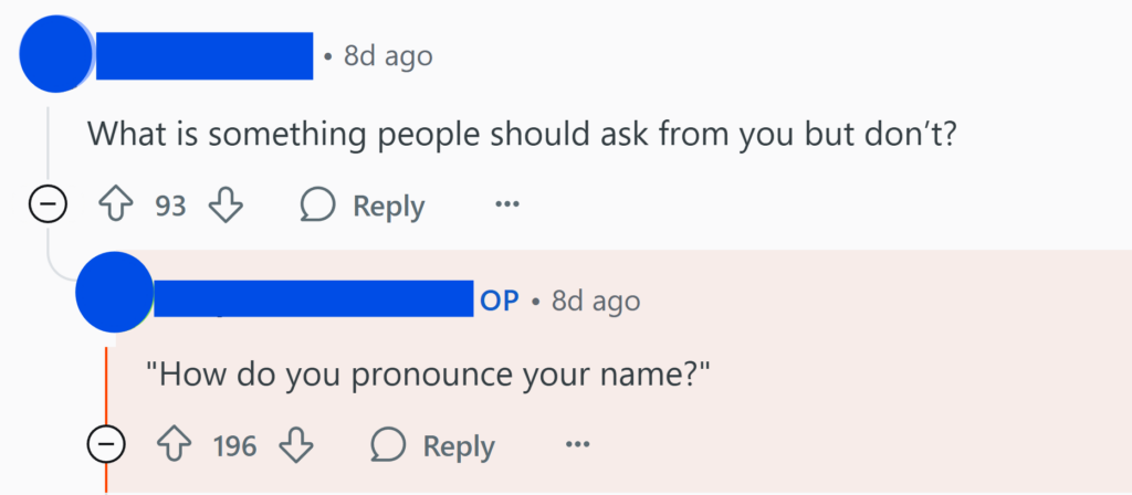 "What is something people should ask from you but don’t?""How do you pronounce your name?"