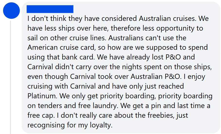 "I don't think they have considered Australian cruises. We have less ships over here, therefore less opportunity to sail on other cruise lines. Australians can't use the American cruise card, so how are we supposed to spend using that bank card. We have already lost P&O and Carnival didn't carry over the nights spent on those ships, even though Carnival took over Australian P&O. I enjoy cruising with Carnival and have only just reached Platinum. We only get priority boarding, priority boarding on tenders and free laundry. We get a pin and last time a free cap. I don't really care about the freebies, just recognising for my loyalty."