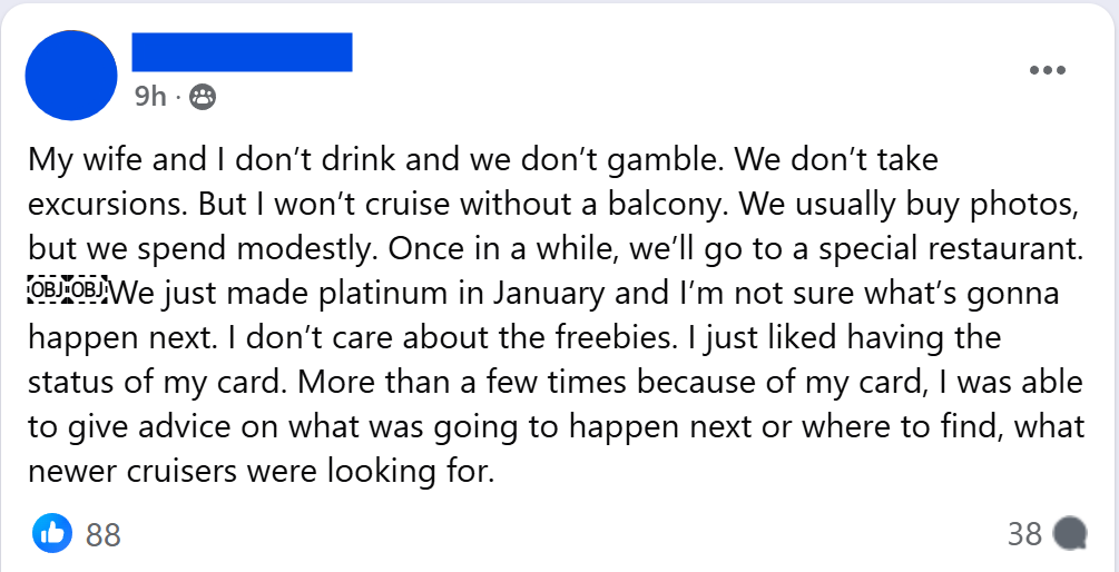 "My wife and I don’t drink and we don’t gamble. We don’t take excursions. But I won’t cruise without a balcony. We usually buy photos, but we spend modestly. Once in a while, we’ll go to a special restaurant. We just made platinum in January and I’m not sure what’s gonna happen next. I don’t care about the freebies. I just liked having the status of my card. More than a few times because of my card, I was able to give advice on what was going to happen next or where to find, what newer cruisers were looking for."