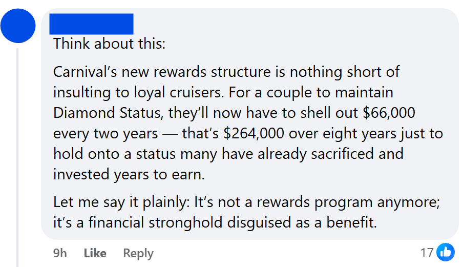 "Think about this:Carnival’s new rewards structure is nothing short of insulting to loyal cruisers. For a couple to maintain Diamond Status, they’ll now have to shell out $66,000 every two years — that’s $264,000 over eight years just to hold onto a status many have already sacrificed and invested years to earn.Let me say it plainly: It’s not a rewards program anymore; it’s a financial stronghold disguised as a benefit."