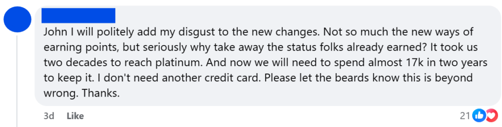 "John I will politely add my disgust to the new changes. Not so much the new ways of earning points, but seriously why take away the status folks already earned? It took us two decades to reach platinum. And now we will need to spend almost 17k in two years to keep it. I don't need another credit card. Please let the beards know this is beyond wrong. Thanks."
