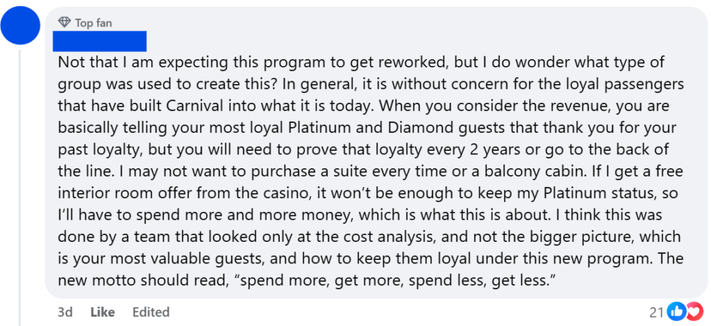 "Not that I am expecting this program to get reworked, but I do wonder what type of group was used to create this? In general, it is without concern for the loyal passengers that have built Carnival into what it is today. When you consider the revenue, you are basically telling your most loyal Platinum and Diamond guests that thank you for your past loyalty, but you will need to prove that loyalty every 2 years or go to the back of the line. I may not want to purchase a suite every time or a balcony cabin. If I get a free interior room offer from the casino, it won’t be enough to keep my Platinum status, so I’ll have to spend more and more money, which is what this is about. I think this was done by a team that looked only at the cost analysis, and not the bigger picture, which is your most valuable guests, and how to keep them loyal under this new program. The new motto should read, “spend more, get more, spend less, get less.”"