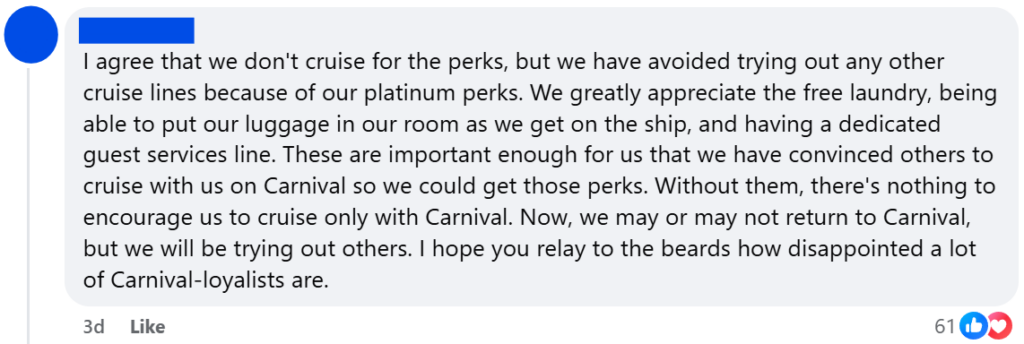 "I agree that we don't cruise for the perks, but we have avoided trying out any other cruise lines because of our platinum perks. We greatly appreciate the free laundry, being able to put our luggage in our room as we get on the ship, and having a dedicated guest services line. These are important enough for us that we have convinced others to cruise with us on Carnival so we could get those perks. Without them, there's nothing to encourage us to cruise only with Carnival. Now, we may or may not return to Carnival, but we will be trying out others. I hope you relay to the beards how disappointed a lot of Carnival-loyalists are."
