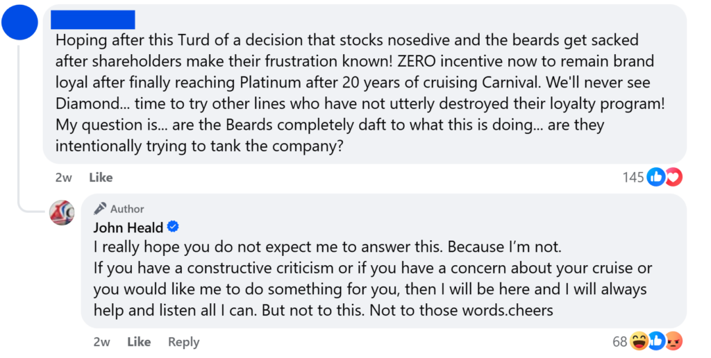 "Hoping after this Turd of a decision that stocks nosedive and the beards get sacked after shareholders make their frustration known! ZERO incentive now to remain brand loyal after finally reaching Platinum after 20 years of cruising Carnival. We'll never see Diamond... time to try other lines who have not utterly destroyed their loyalty program! My question is... are the Beards completely daft to what this is doing... are they intentionally trying to tank the company?""I really hope you do not expect me to answer this. Because I’m not.If you have a constructive criticism or if you have a concern about your cruise or you would like me to do something for you, then I will be here and I will always help and listen all I can. But not to this. Not to those words.cheers"