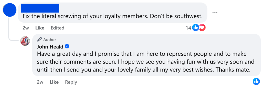 "Fix the literal screwing of your loyalty members. Don't be southwest.""Have a great day and I promise that I am here to represent people and to make sure their comments are seen. I hope we see you having fun with us very soon and until then I send you and your lovely family all my very best wishes. Thanks mate."