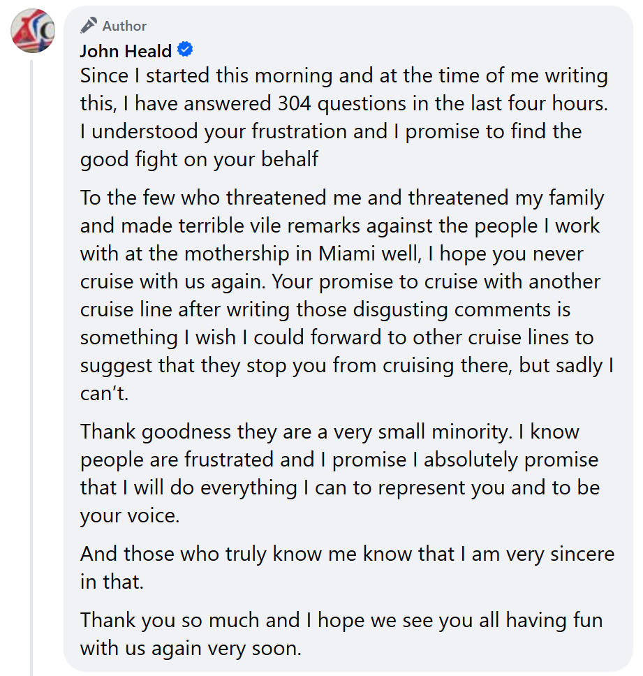 "To the few who threatened me and threatened my family and made terrible vile remarks against the people I work with at the mothership in Miami well, I hope you never cruise with us again. Your promise to cruise with another cruise line after writing those disgusting comments is something I wish I could forward to other cruise lines to suggest that they stop you from cruising there, but sadly I can’t."