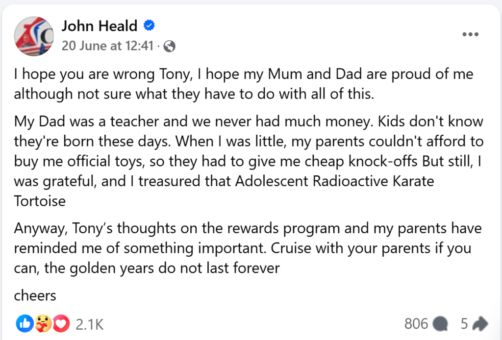 "I hope you are wrong Tony, I hope my Mum and Dad are proud of me although not sure what they have to do with all of this. My Dad was a teacher and we never had much money. Kids don't know they're born these days. When I was little, my parents couldn't afford to buy me official toys, so they had to give me cheap knock-offs But still, I was grateful, and I treasured that Adolescent Radioactive Karate TortoiseAnyway, Tony’s thoughts on the rewards program and my parents have reminded me of something important. Cruise with your parents if you can, the golden years do not last forever"