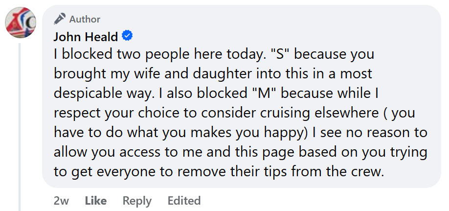 "I blocked two people here today. "S" because you brought my wife and daughter into this in a most despicable way. I also blocked "M" because while I respect your choice to consider cruising elsewhere ( you have to do what you makes you happy) I see no reason to allow you access to me and this page based on you trying to get everyone to remove their tips from the crew."