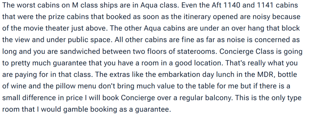 "The worst cabins on M class ships are in Aqua class. Even the Aft 1140 and 1141 cabins that were the prize cabins that booked as soon as the itinerary opened are noisy because of the movie theater just above. The other Aqua cabins are under an over hang that block the view and under public space. All other cabins are fine as far as noise is concerned as long and you are sandwiched between two floors of staterooms. Concierge Class is going to pretty much guarantee that you have a room in a good location. That's really what you are paying for in that class. The extras like the embarkation day lunch in the MDR, bottle of wine and the pillow menu don't bring much value to the table for me but if there is a small difference in price I will book Concierge over a regular balcony. This is the only type room that I would gamble booking as a guarantee."