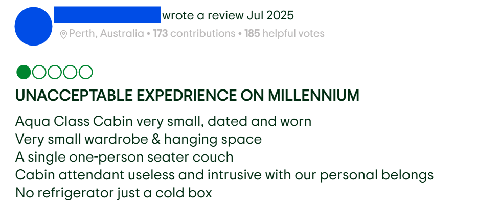"Aqua Class Cabin very small, dated and wornVery small wardrobe & hanging spaceA single one-person seater couchCabin attendant useless and intrusive with our personal belongsNo refrigerator just a cold box"