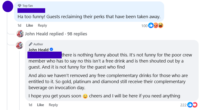 "Ha too funny! Guests reclaiming their perks that have been taken away.""there is nothing funny about this. It’s not funny for the poor crew member who has to say no this isn’t a free drink and is then shouted out by a guest. And it is not funny for the guest who findAnd also we haven’t removed any free complementary drinks for those who are entitled to it. So gold, platinum and diamond still receive their complementary beverage on invocation day.I hope you get yours soon 🙂 cheers and I will be here if you need anything"