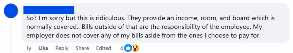 "So? I’m sorry but this is ridiculous. They provide an income, room, and board which is normally covered.. Bills outside of that are the responsibility of the employee. My employer does not cover any of my bills aside from the ones I choose to pay for."