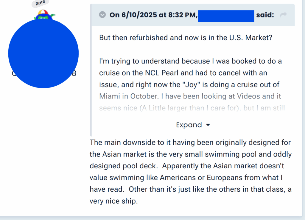 "The main downside to it having been originally designed for the Asian market is the very small swimming pool and oddly designed pool deck.  Apparently the Asian market doesn't value swimming like Americans or Europeans from what I have read.  Other than it's just like the others in that class, a very nice ship."