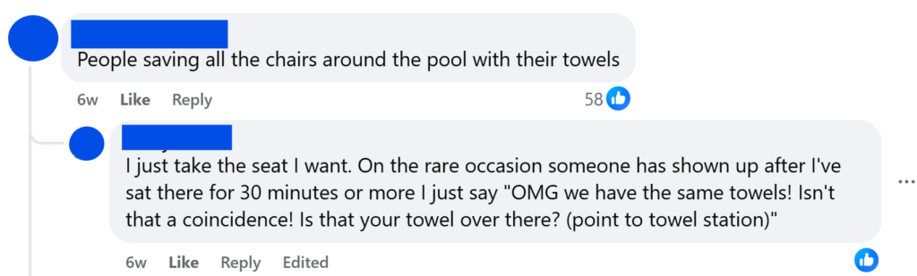 "People saving all the chairs around the pool with their towels""I just take the seat I want. On the rare occasion someone has shown up after I've sat there for 30 minutes or more I just say "OMG we have the same towels! Isn't that a coincidence! Is that your towel over there? (point to towel station)""