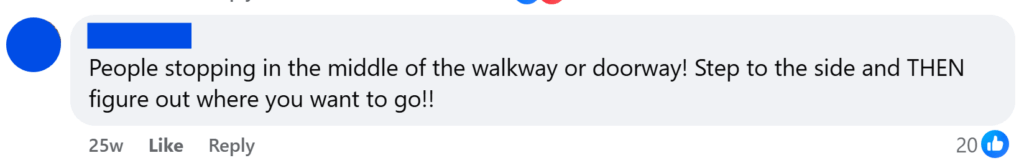 "People stopping in the middle of the walkway or doorway! Step to the side and THEN figure out where you want to go!!"