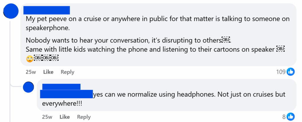 "My pet peeve on a cruise or anywhere in public for that matter is talking to someone on speakerphone.Nobody wants to hear your conversation, it’s disrupting to others￼.Same with little kids watching the phone and listening to their cartoons on speaker"