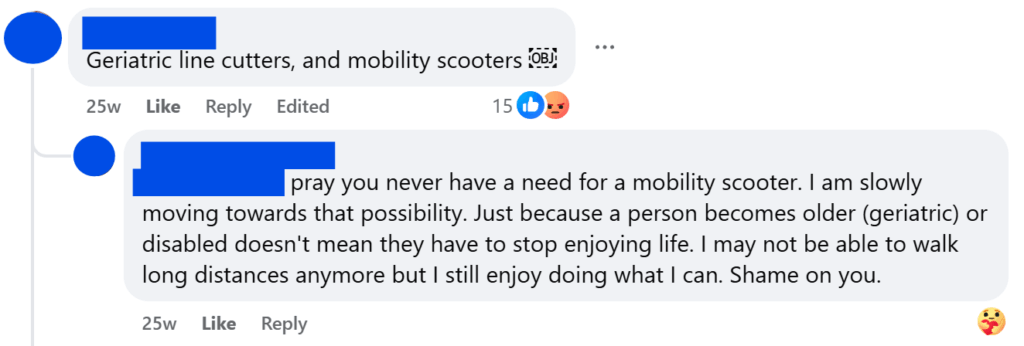 "Geriatric line cutters, and mobility scooters ￼"" pray you never have a need for a mobility scooter. I am slowly moving towards that possibility. Just because a person becomes older (geriatric) or disabled doesn't mean they have to stop enjoying life. I may not be able to walk long distances anymore but I still enjoy doing what I can. Shame on you."