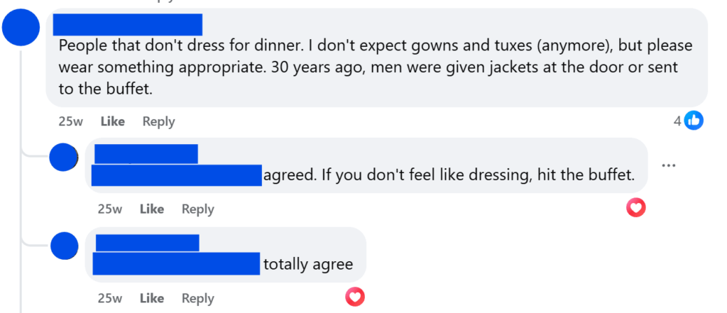 "People that don't dress for dinner. I don't expect gowns and tuxes (anymore), but please wear something appropriate. 30 years ago, men were given jackets at the door or sent to the buffet.""agreed. If you don't feel like dressing, hit the buffet."
