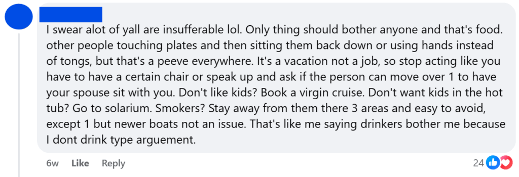 "I swear alot of yall are insufferable lol. Only thing should bother anyone and that's food. other people touching plates and then sitting them back down or using hands instead of tongs, but that's a peeve everywhere. It's a vacation not a job, so stop acting like you have to have a certain chair or speak up and ask if the person can move over 1 to have your spouse sit with you. Don't like kids? Book a virgin cruise. Don't want kids in the hot tub? Go to solarium. Smokers? Stay away from them there 3 areas and easy to avoid, except 1 but newer boats not an issue. That's like me saying drinkers bother me because I dont drink type arguement."