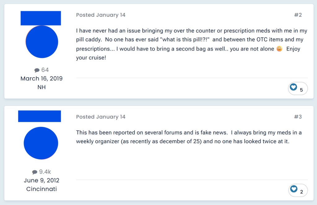 "I have never had an issue bringing my over the counter or prescription meds with me in my pill caddy.  No one has ever said "what is this pill!?!"  and between the OTC items and my prescriptions... I would have to bring a second bag as well.. you are not alone 🙂  Enjoy your cruise!""This has been reported on several forums and is fake news.  I always bring my meds in a weekly organizer (as recently as december of 25) and no one has looked twice at it. "