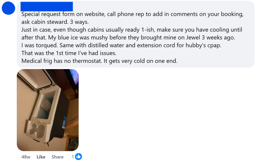 "Special request form on website, call phone rep to add in comments on your booking, ask cabin steward. 3 ways.Just in case, even though cabins usually ready 1-ish, make sure you have cooling until after that. My blue ice was mushy before they brought mine on Jewel 3 weeks ago.I was torqued. Same with distilled water and extension cord for hubby’s cpap.That was the 1st time I’ve had issues.Medical frig has no thermostat. It gets very cold on one end."