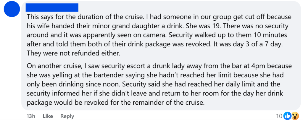 "This says for the duration of the cruise. I had someone in our group get cut off because his wife handed their minor grand daughter a drink. She was 19. There was no security around and it was apparently seen on camera. Security walked up to them 10 minutes after and told them both of their drink package was revoked. It was day 3 of a 7 day. They were not refunded either.On another cruise, I saw security escort a drunk lady away from the bar at 4pm because she was yelling at the bartender saying she hadn’t reached her limit because she had only been drinking since noon. Security said she had reached her daily limit and the security informed her if she didn’t leave and return to her room for the day her drink package would be revoked for the remainder of the cruise."