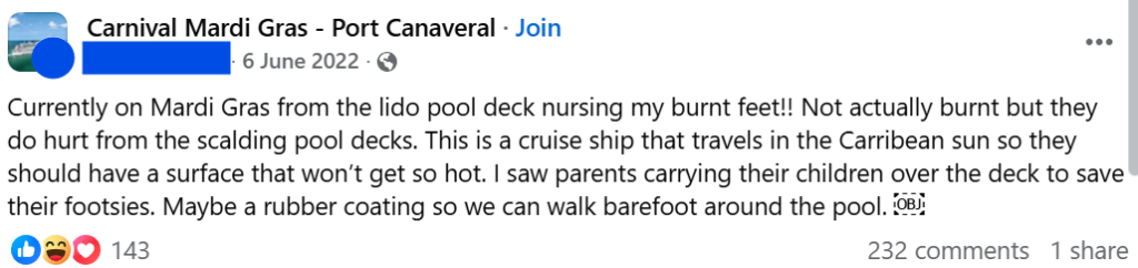"Currently on Mardi Gras from the lido pool deck nursing my burnt feet!! Not actually burnt but they do hurt from the scalding pool decks. This is a cruise ship that travels in the Carribean sun so they should have a surface that won’t get so hot. I saw parents carrying their children over the deck to save their footsies. Maybe a rubber coating so we can walk barefoot around the pool. ￼"
